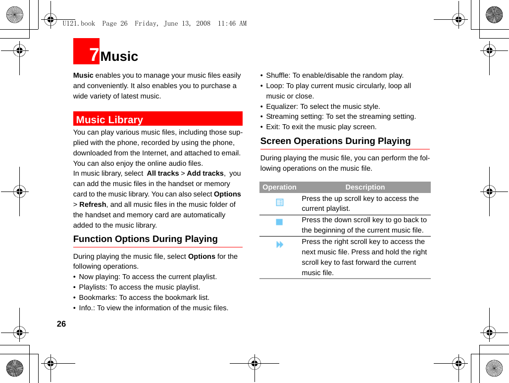 267MusicMusic enables you to manage your music files easily and conveniently. It also enables you to purchase a wide variety of latest music.  Music LibraryYou can play various music files, including those sup-plied with the phone, recorded by using the phone, downloaded from the Internet, and attached to email. You can also enjoy the online audio files.In music library, select  All tracks &gt; Add tracks,  you can add the music files in the handset or memory card to the music library. You can also select Options &gt; Refresh, and all music files in the music folder of the handset and memory card are automatically added to the music library.Function Options During PlayingDuring playing the music file, select Options for the following operations.• Now playing: To access the current playlist.• Playlists: To access the music playlist.• Bookmarks: To access the bookmark list.• Info.: To view the information of the music files.• Shuffle: To enable/disable the random play.• Loop: To play current music circularly, loop all music or close.• Equalizer: To select the music style.• Streaming setting: To set the streaming setting.• Exit: To exit the music play screen.Screen Operations During PlayingDuring playing the music file, you can perform the fol-lowing operations on the music file.Operation DescriptionPress the up scroll key to access the current playlist.Press the down scroll key to go back to the beginning of the current music file.Press the right scroll key to access the next music file. Press and hold the right scroll key to fast forward the current music file.U121.book  Page 26  Friday, June 13, 2008  11:46 AM