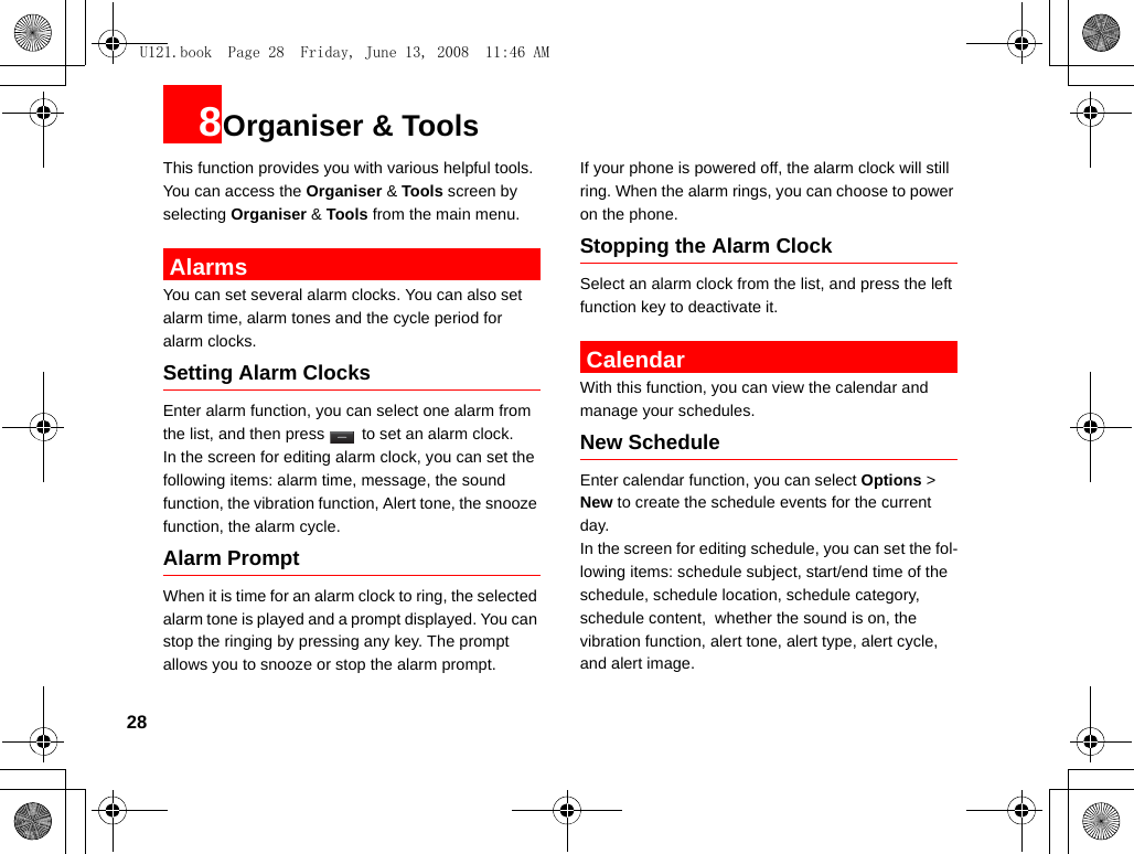 288Organiser &amp; ToolsThis function provides you with various helpful tools. You can access the Organiser &amp; Tools screen by selecting Organiser &amp; Tools from the main menu. AlarmsYou can set several alarm clocks. You can also set alarm time, alarm tones and the cycle period for alarm clocks.  Setting Alarm ClocksEnter alarm function, you can select one alarm from the list, and then press   to set an alarm clock.In the screen for editing alarm clock, you can set the following items: alarm time, message, the sound function, the vibration function, Alert tone, the snooze function, the alarm cycle.Alarm PromptWhen it is time for an alarm clock to ring, the selected alarm tone is played and a prompt displayed. You can stop the ringing by pressing any key. The prompt allows you to snooze or stop the alarm prompt.If your phone is powered off, the alarm clock will still ring. When the alarm rings, you can choose to power on the phone.Stopping the Alarm ClockSelect an alarm clock from the list, and press the left function key to deactivate it. CalendarWith this function, you can view the calendar and manage your schedules.New ScheduleEnter calendar function, you can select Options &gt; New to create the schedule events for the current day.In the screen for editing schedule, you can set the fol-lowing items: schedule subject, start/end time of the schedule, schedule location, schedule category, schedule content,  whether the sound is on, the vibration function, alert tone, alert type, alert cycle,  and alert image.U121.book  Page 28  Friday, June 13, 2008  11:46 AM