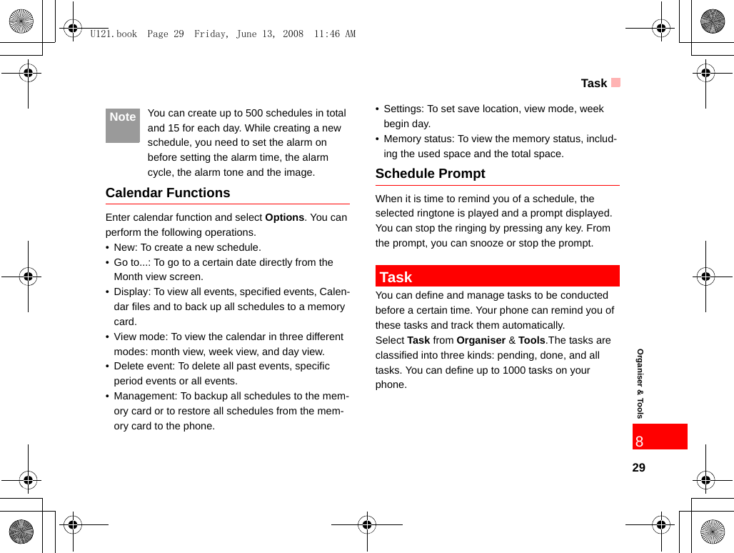 Task29Organiser &amp; Tools8 Note You can create up to 500 schedules in total and 15 for each day. While creating a new schedule, you need to set the alarm on before setting the alarm time, the alarm cycle, the alarm tone and the image.Calendar FunctionsEnter calendar function and select Options. You can perform the following operations.• New: To create a new schedule.• Go to...: To go to a certain date directly from the Month view screen.• Display: To view all events, specified events, Calen-dar files and to back up all schedules to a memory card.• View mode: To view the calendar in three different modes: month view, week view, and day view.• Delete event: To delete all past events, specific period events or all events.• Management: To backup all schedules to the mem-ory card or to restore all schedules from the mem-ory card to the phone.• Settings: To set save location, view mode, week begin day.• Memory status: To view the memory status, includ-ing the used space and the total space.Schedule PromptWhen it is time to remind you of a schedule, the selected ringtone is played and a prompt displayed. You can stop the ringing by pressing any key. From the prompt, you can snooze or stop the prompt. TaskYou can define and manage tasks to be conducted before a certain time. Your phone can remind you of these tasks and track them automatically.Select Task from Organiser &amp; Tools.The tasks are classified into three kinds: pending, done, and all tasks. You can define up to 1000 tasks on your phone.U121.book  Page 29  Friday, June 13, 2008  11:46 AM