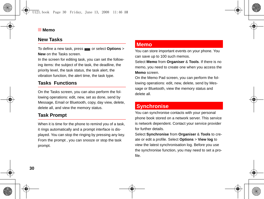 Memo30New TasksTo define a new task, press   or select Options &gt; New on the Tasks screen. In the screen for editing task, you can set the follow-ing items: the subject of the task, the deadline, the priority level, the task status, the task alert, the vibration function, the alert time, the task type.Tasks  Functions On the Tasks screen, you can also perform the fol-lowing operations: edit, new, set as done, send by Message, Email or Bluetooth, copy, day view, delete, delete all, and view the memory status.Task PromptWhen it is time for the phone to remind you of a task, it rings automatically and a prompt interface is dis-played. You can stop the ringing by pressing any key. From the prompt , you can snooze or stop the task prompt. MemoYou can store important events on your phone. You can save up to 100 such memos.Select Memo from Organiser &amp; Tools. If there is no memo, you need to create one when you access the Memo screen.On the Memo Pad screen, you can perform the fol-lowing operations: edit, new, delete, send by Mes-sage or Bluetooth, view the memory status and delete all. SynchroniseYou can synchronise contacts with your personal phone book stored on a network server. This service is network dependent. Contact your service provider for further details. Select Synchronise from Organiser &amp; Tools to cre-ate or edit a profile. Select Options &gt; View log to view the latest synchronisation log. Before you use the synchronise function, you may need to set a pro-file.U121.book  Page 30  Friday, June 13, 2008  11:46 AM