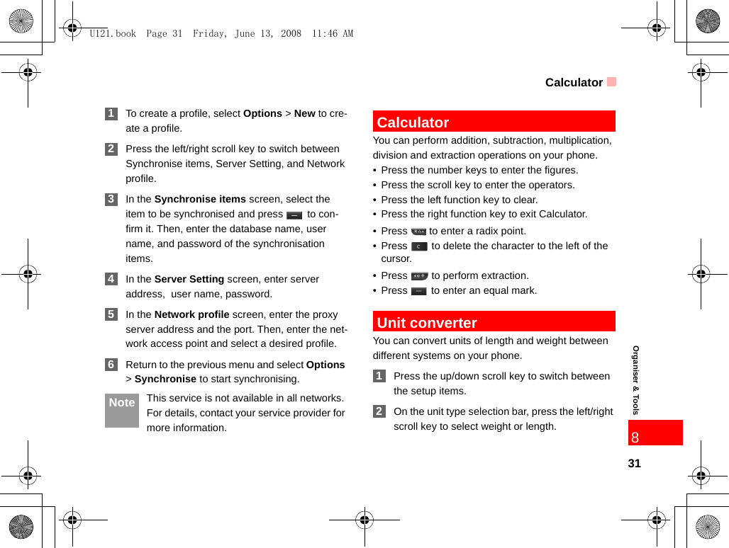 Calculator31Organiser &amp; Tools8 1To create a profile, select Options &gt; New to cre-ate a profile. 2Press the left/right scroll key to switch between Synchronise items, Server Setting, and Network profile. 3In the Synchronise items screen, select the item to be synchronised and press   to con-firm it. Then, enter the database name, user name, and password of the synchronisation items. 4In the Server Setting screen, enter server address,  user name, password. 5In the Network profile screen, enter the proxy server address and the port. Then, enter the net-work access point and select a desired profile.  6Return to the previous menu and select Options &gt; Synchronise to start synchronising. Note This service is not available in all networks. For details, contact your service provider for more information. CalculatorYou can perform addition, subtraction, multiplication, division and extraction operations on your phone.• Press the number keys to enter the figures.• Press the scroll key to enter the operators.• Press the left function key to clear.• Press the right function key to exit Calculator.• Press   to enter a radix point.• Press   to delete the character to the left of the cursor.• Press  to perform extraction.• Press   to enter an equal mark. Unit converterYou can convert units of length and weight between different systems on your phone. 1Press the up/down scroll key to switch between the setup items. 2On the unit type selection bar, press the left/right scroll key to select weight or length.U121.book  Page 31  Friday, June 13, 2008  11:46 AM