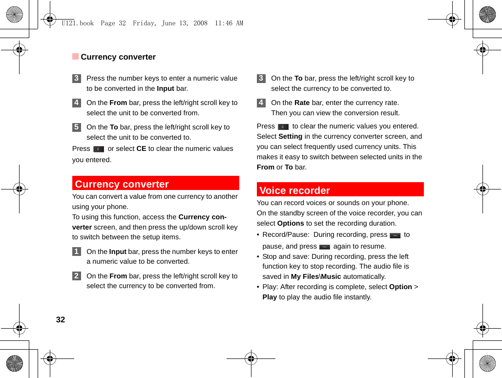 Currency converter32 3Press the number keys to enter a numeric value to be converted in the Input bar.  4On the From bar, press the left/right scroll key to select the unit to be converted from. 5On the To bar, press the left/right scroll key to select the unit to be converted to.Press  or select CE to clear the numeric values you entered. Currency converterYou can convert a value from one currency to another using your phone.To using this function, access the Currency con-verter screen, and then press the up/down scroll key to switch between the setup items. 1On the Input bar, press the number keys to enter a numeric value to be converted. 2On the From bar, press the left/right scroll key to select the currency to be converted from. 3On the To bar, press the left/right scroll key to select the currency to be converted to. 4On the Rate bar, enter the currency rate.Then you can view the conversion result.Press   to clear the numeric values you entered.Select Setting in the currency converter screen, and you can select frequently used currency units. This makes it easy to switch between selected units in the From or To bar. Voice recorderYou can record voices or sounds on your phone.  On the standby screen of the voice recorder, you can select Options to set the recording duration.• Record/Pause:  During recording, press   to pause, and press   again to resume.• Stop and save: During recording, press the left function key to stop recording. The audio file is saved in My Files\Music automatically.• Play: After recording is complete, select Option &gt; Play to play the audio file instantly.U121.book  Page 32  Friday, June 13, 2008  11:46 AM