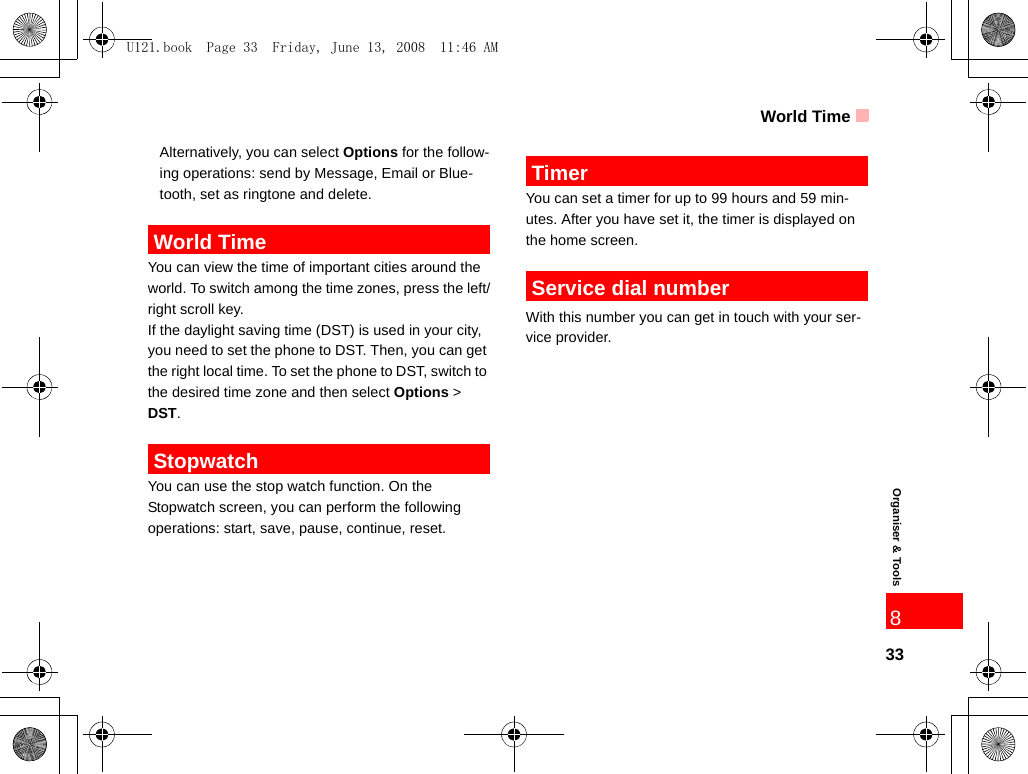 World Time33Organiser &amp; Tools8Alternatively, you can select Options for the follow-ing operations: send by Message, Email or Blue-tooth, set as ringtone and delete. World TimeYou can view the time of important cities around the world. To switch among the time zones, press the left/right scroll key.If the daylight saving time (DST) is used in your city, you need to set the phone to DST. Then, you can get the right local time. To set the phone to DST, switch to the desired time zone and then select Options &gt; DST. StopwatchYou can use the stop watch function. On the  Stopwatch screen, you can perform the following operations: start, save, pause, continue, reset. TimerYou can set a timer for up to 99 hours and 59 min-utes. After you have set it, the timer is displayed on the home screen.  Service dial numberWith this number you can get in touch with your ser-vice provider.U121.book  Page 33  Friday, June 13, 2008  11:46 AM