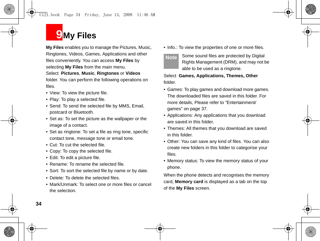 349My FilesMy Files enables you to manage the Pictures, Music, Ringtones, Videos, Games, Applications and other files conveniently. You can access My Files by selecting My Files from the main menu.Select  Pictures, Music, Ringtones or Videos folder. You can perform the following operations on  files.• View: To view the picture file.• Play: To play a selected file.• Send: To send the selected file by MMS, Email, postcard or Bluetooth.• Set as: To set the picture as the wallpaper or the image of a contact.• Set as ringtone: To set a file as ring tone, specific contact tone, message tone or email tone.• Cut: To cut the selected file.• Copy: To copy the selected file.• Edit: To edit a picture file.• Rename: To rename the selected file.• Sort: To sort the selected file by name or by date.• Delete: To delete the selected files. • Mark/Unmark: To select one or more files or cancel the selection.• Info.: To view the properties of one or more files. Note Some sound files are protected by Digital Rights Management (DRM), and may not be able to be used as a ringtone.Select  Games, Applications, Themes, Other folder.• Games: To play games and download more games. The downloaded files are saved in this folder. For more details, Please refer to &quot;Entertainment/games&quot; on page 37.• Applications: Any applications that you download are saved in this folder.• Themes: All themes that you download are saved in this folder.• Other: You can save any kind of files. You can also create new folders in this folder to categorise your files.• Memory status: To view the memory status of your phone.When the phone detects and recognises the memory card, Memory card is displayed as a tab on the top of the My Files screen.U121.book  Page 34  Friday, June 13, 2008  11:46 AM