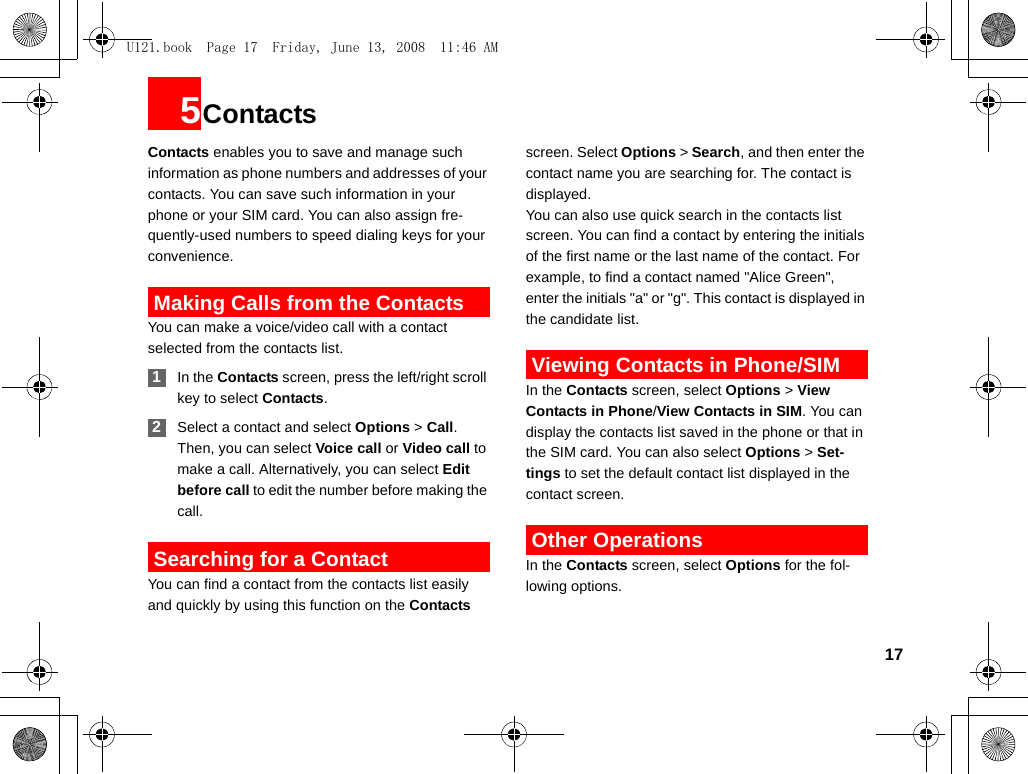 175ContactsContacts enables you to save and manage such information as phone numbers and addresses of your contacts. You can save such information in your phone or your SIM card. You can also assign fre-quently-used numbers to speed dialing keys for your convenience. Making Calls from the ContactsYou can make a voice/video call with a contact selected from the contacts list. 1In the Contacts screen, press the left/right scroll key to select Contacts. 2Select a contact and select Options &gt; Call. Then, you can select Voice call or Video call to make a call. Alternatively, you can select Edit before call to edit the number before making the call. Searching for a ContactYou can find a contact from the contacts list easily and quickly by using this function on the Contacts screen. Select Options &gt; Search, and then enter the contact name you are searching for. The contact is displayed.You can also use quick search in the contacts list screen. You can find a contact by entering the initials of the first name or the last name of the contact. For example, to find a contact named &quot;Alice Green&quot;, enter the initials &quot;a&quot; or &quot;g&quot;. This contact is displayed in the candidate list. Viewing Contacts in Phone/SIMIn the Contacts screen, select Options &gt; View Contacts in Phone/View Contacts in SIM. You can display the contacts list saved in the phone or that in the SIM card. You can also select Options &gt; Set-tings to set the default contact list displayed in the contact screen. Other OperationsIn the Contacts screen, select Options for the fol-lowing options.U121.book  Page 17  Friday, June 13, 2008  11:46 AM