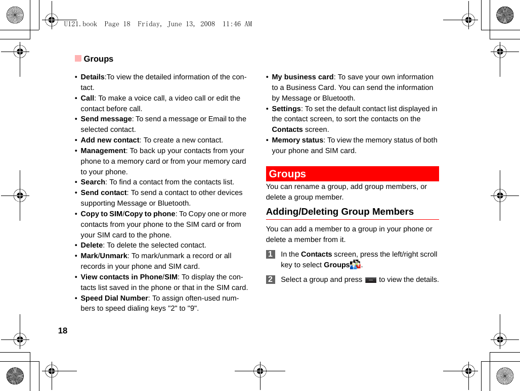 Groups18•Details:To view the detailed information of the con-tact.•Call: To make a voice call, a video call or edit the contact before call. •Send message: To send a message or Email to the selected contact. •Add new contact: To create a new contact.•Management: To back up your contacts from your phone to a memory card or from your memory card to your phone.•Search: To find a contact from the contacts list.•Send contact: To send a contact to other devices supporting Message or Bluetooth.•Copy to SIM/Copy to phone: To Copy one or more contacts from your phone to the SIM card or from your SIM card to the phone.•Delete: To delete the selected contact.•Mark/Unmark: To mark/unmark a record or all records in your phone and SIM card.•View contacts in Phone/SIM: To display the con-tacts list saved in the phone or that in the SIM card.•Speed Dial Number: To assign often-used num-bers to speed dialing keys &quot;2&quot; to &quot;9&quot;.•My business card: To save your own information to a Business Card. You can send the information by Message or Bluetooth.•Settings: To set the default contact list displayed in the contact screen, to sort the contacts on the Contacts screen.•Memory status: To view the memory status of both your phone and SIM card. GroupsYou can rename a group, add group members, or delete a group member.Adding/Deleting Group MembersYou can add a member to a group in your phone or delete a member from it. 1In the Contacts screen, press the left/right scroll key to select Groups . 2Select a group and press   to view the details.U121.book  Page 18  Friday, June 13, 2008  11:46 AM