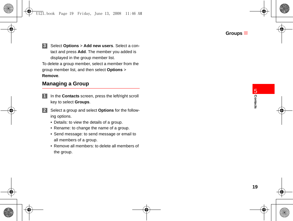 Groups19Contacts5 3Select Options &gt; Add new users. Select a con-tact and press Add. The member you added is displayed in the group member list.To delete a group member, select a member from the group member list, and then select Options &gt; Remove.Managing a Group 1In the Contacts screen, press the left/right scroll key to select Groups. 2Select a group and select Options for the follow-ing options.• Details: to view the details of a group.• Rename: to change the name of a group.• Send message: to send message or email to all members of a group.• Remove all members: to delete all members of the group.U121.book  Page 19  Friday, June 13, 2008  11:46 AM