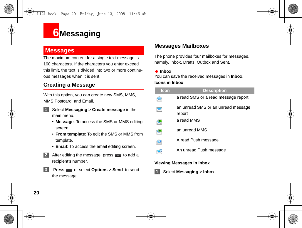 206Messaging MessagesThe maximum content for a single text message is 160 characters. If the characters you enter exceed this limit, the text is divided into two or more continu-ous messages when it is sent.Creating a MessageWith this option, you can create new SMS, MMS, MMS Postcard, and Email. 1Select Messaging &gt; Create message in the main menu.•Message: To access the SMS or MMS editing screen.•From template: To edit the SMS or MMS from template.•Email: To access the email editing screen. 2After editing the message, press   to add a recipient’s number. 3 Press   or select Options &gt; Send to send the message.Messages MailboxesThe phone provides four mailboxes for messages, namely, Inbox, Drafts, Outbox and Sent.◆ InboxYou can save the received messages in Inbox.Icons in InboxViewing Messages in Inbox 1Select Messaging &gt; Inbox.Icon Descriptiona read SMS or a read message reportan unread SMS or an unread message report a read MMSan unread MMS A read Push messageAn unread Push messageU121.book  Page 20  Friday, June 13, 2008  11:46 AM