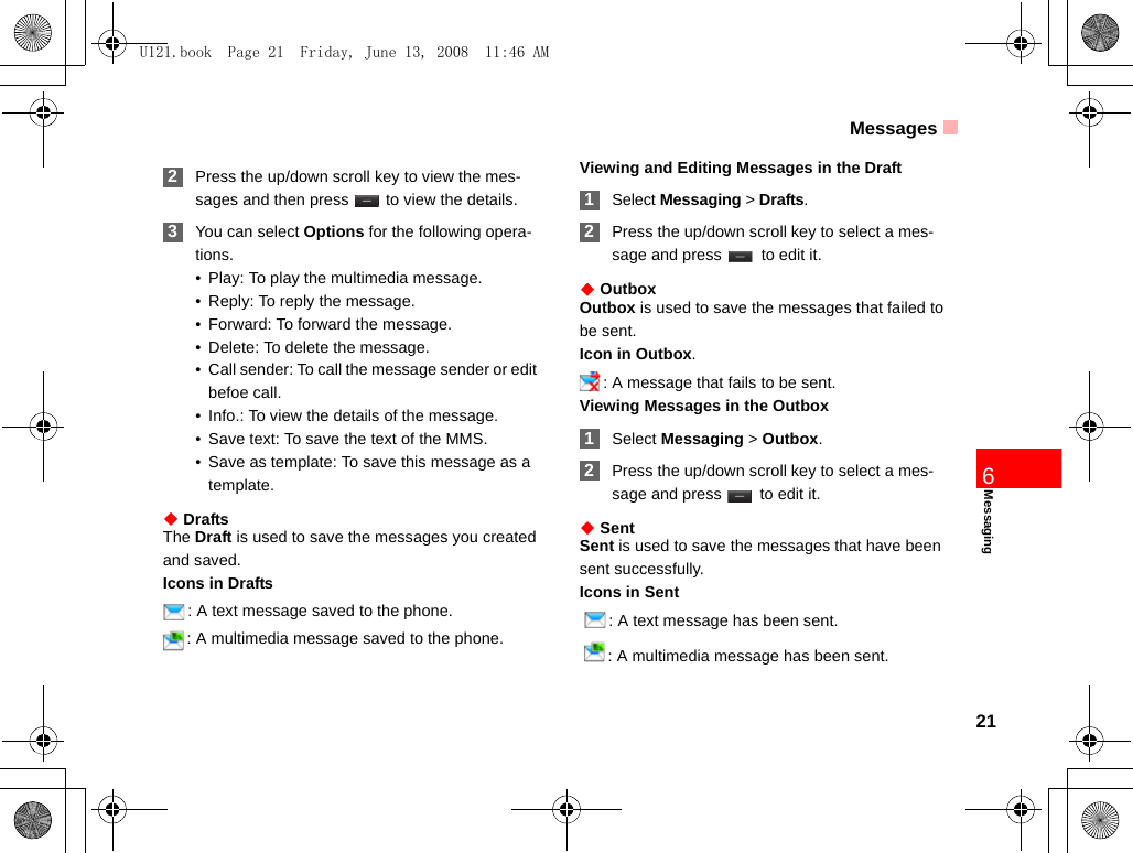 Messages21Messaging6 2Press the up/down scroll key to view the mes-sages and then press   to view the details. 3You can select Options for the following opera-tions.• Play: To play the multimedia message.• Reply: To reply the message.• Forward: To forward the message.• Delete: To delete the message.• Call sender: To call the message sender or edit befoe call.• Info.: To view the details of the message. • Save text: To save the text of the MMS.• Save as template: To save this message as a template.◆ DraftsThe Draft is used to save the messages you created and saved.Icons in Drafts: A text message saved to the phone.: A multimedia message saved to the phone.Viewing and Editing Messages in the Draft 1Select Messaging &gt; Drafts. 2Press the up/down scroll key to select a mes-sage and press   to edit it.◆ OutboxOutbox is used to save the messages that failed to be sent.Icon in Outbox.: A message that fails to be sent.Viewing Messages in the Outbox 1Select Messaging &gt; Outbox. 2Press the up/down scroll key to select a mes-sage and press   to edit it.◆ SentSent is used to save the messages that have been sent successfully.Icons in Sent  : A text message has been sent.  : A multimedia message has been sent.U121.book  Page 21  Friday, June 13, 2008  11:46 AM