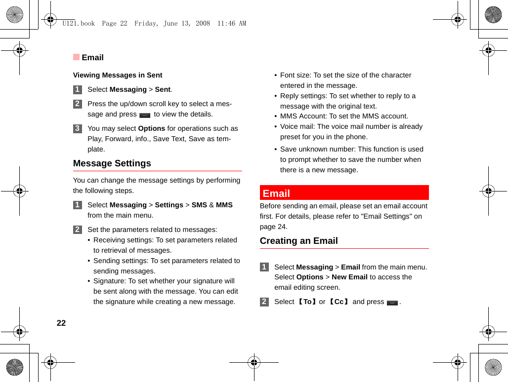 Email22Viewing Messages in Sent 1Select Messaging &gt; Sent. 2Press the up/down scroll key to select a mes-sage and press   to view the details. 3You may select Options for operations such as Play, Forward, info., Save Text, Save as tem-plate.Message SettingsYou can change the message settings by performing the following steps. 1Select Messaging &gt; Settings &gt; SMS &amp; MMS from the main menu. 2Set the parameters related to messages:• Receiving settings: To set parameters related to retrieval of messages.• Sending settings: To set parameters related to sending messages.• Signature: To set whether your signature will be sent along with the message. You can edit the signature while creating a new message.• Font size: To set the size of the character entered in the message. • Reply settings: To set whether to reply to a message with the original text. • MMS Account: To set the MMS account.• Voice mail: The voice mail number is already preset for you in the phone. • Save unknown number: This function is used to prompt whether to save the number when there is a new message.  EmailBefore sending an email, please set an email account first. For details, please refer to &quot;Email Settings&quot; on page 24.Creating an Email 1Select Messaging &gt; Email from the main menu. Select Options &gt; New Email to access the email editing screen. 2Select 【To】 or 【Cc】and press  .U121.book  Page 22  Friday, June 13, 2008  11:46 AM