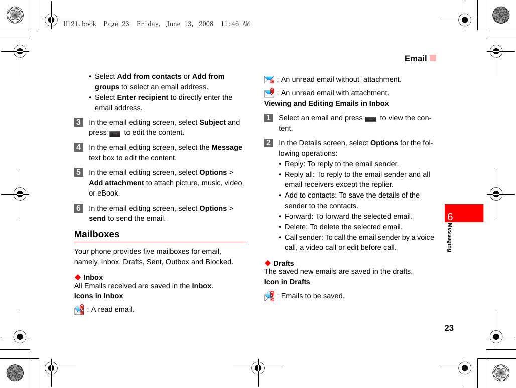 Email23Messaging6•Select Add from contacts or Add from groups to select an email address.•Select Enter recipient to directly enter the email address. 3In the email editing screen, select Subject and press   to edit the content. 4In the email editing screen, select the Message text box to edit the content. 5In the email editing screen, select Options &gt; Add attachment to attach picture, music, video, or eBook. 6In the email editing screen, select Options &gt; send to send the email. MailboxesYour phone provides five mailboxes for email, namely, Inbox, Drafts, Sent, Outbox and Blocked.◆ InboxAll Emails received are saved in the Inbox.Icons in Inbox: A read email.: An unread email without  attachment.: An unread email with attachment.Viewing and Editing Emails in Inbox 1Select an email and press   to view the con-tent.  2In the Details screen, select Options for the fol-lowing operations:• Reply: To reply to the email sender.• Reply all: To reply to the email sender and all email receivers except the replier.• Add to contacts: To save the details of the sender to the contacts. • Forward: To forward the selected email.• Delete: To delete the selected email.• Call sender: To call the email sender by a voice call, a video call or edit before call.◆ DraftsThe saved new emails are saved in the drafts.Icon in Drafts: Emails to be saved.U121.book  Page 23  Friday, June 13, 2008  11:46 AM