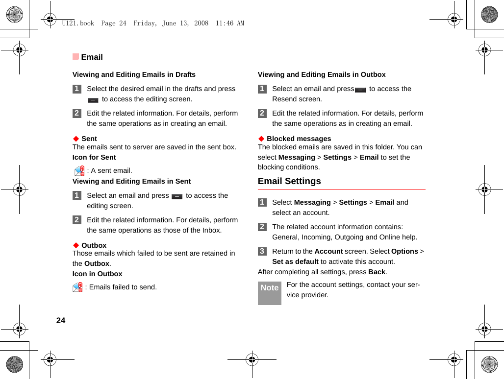 Email24Viewing and Editing Emails in Drafts 1Select the desired email in the drafts and press  to access the editing screen. 2Edit the related information. For details, perform the same operations as in creating an email.◆ SentThe emails sent to server are saved in the sent box.Icon for Sent  : A sent email.Viewing and Editing Emails in Sent 1Select an email and press   to access the editing screen. 2Edit the related information. For details, perform the same operations as those of the Inbox.◆ OutboxThose emails which failed to be sent are retained in the Outbox.Icon in Outbox: Emails failed to send.Viewing and Editing Emails in Outbox 1Select an email and press  to access the Resend screen. 2Edit the related information. For details, perform the same operations as in creating an email.◆ Blocked messagesThe blocked emails are saved in this folder. You can select Messaging &gt; Settings &gt; Email to set the blocking conditions.Email Settings 1Select Messaging &gt; Settings &gt; Email and select an account. 2The related account information contains: General, Incoming, Outgoing and Online help. 3Return to the Account screen. Select Options &gt; Set as default to activate this account.After completing all settings, press Back. Note For the account settings, contact your ser-vice provider.U121.book  Page 24  Friday, June 13, 2008  11:46 AM