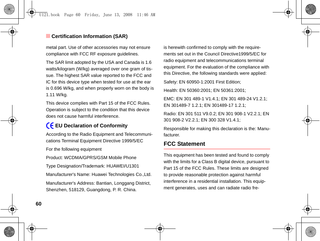 Certification Information (SAR)60metal part. Use of other accessories may not ensure  compliance with FCC RF exposure guidelines.The SAR limit adopted by the USA and Canada is 1.6 watts/kilogram (W/kg) averaged over one gram of tis-sue. The highest SAR value reported to the FCC and IC for this device type when tested for use at the ear is 0.696 W/kg, and when properly worn on the body is 1.11 W/kg.This device complies with Part 15 of the FCC Rules. Operation is subject to the condition that this device does not cause harmful interference.    EU Declaration of ConformityAccording to the Radio Equipment and Telecommuni-cations Terminal Equipment Directive 1999/5/ECFor the following equipment Product: WCDMA/GPRS/GSM Mobile PhoneType Designation/Trademark: HUAWEI/U1301Manufacturer&apos;s Name: Huawei Technologies Co.,Ltd.Manufacturer&apos;s Address: Bantian, Longgang District, Shenzhen, 518129, Guangdong, P. R. China.is herewith confirmed to comply with the require-ments set out in the Council Directive1999/5/EC for radio equipment and telecommunications terminal equipment. For the evaluation of the compliance with this Directive, the following standards were applied:Safety: EN 60950-1:2001 First Edition;Health: EN 50360:2001; EN 50361:2001;EMC: EN 301 489-1 V1.4.1; EN 301 489-24 V1.2.1; EN 301489-7 1.2.1; EN 301489-17 1.2.1;Radio: EN 301 511 V9.0.2; EN 301 908-1 V2.2.1; EN 301 908-2 V2.2.1; EN 300 328 V1.4.1;Responsible for making this declaration is the: Manu-facturer.FCC StatementThis equipment has been tested and found to comply with the limits for a Class B digital device, pursuant to Part 15 of the FCC Rules. These limits are designed to provide reasonable protection against harmful interference in a residential installation. This equip-ment generates, uses and can radiate radio fre-U121.book  Page 60  Friday, June 13, 2008  11:46 AM