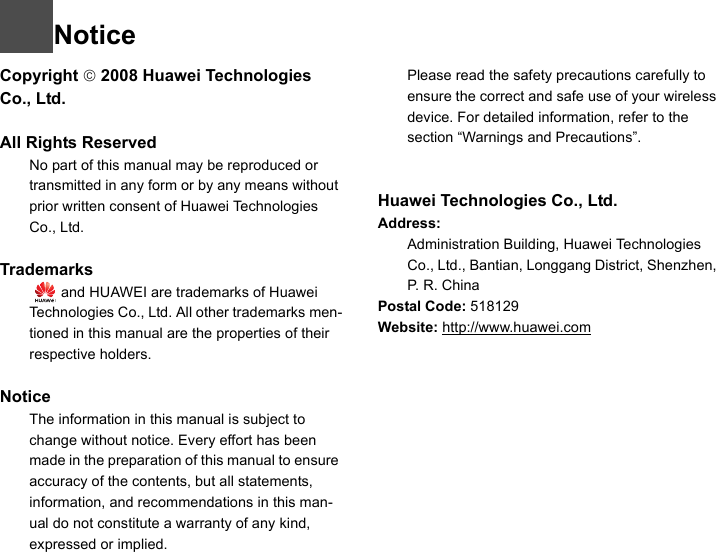 NoticeCopyright © 2008 Huawei Technologies Co., Ltd.All Rights Reserved1No part of this manual may be reproduced or transmitted in any form or by any means without prior written consent of Huawei Technologies Co., Ltd.2Trademarks3   and HUAWEI are trademarks of Huawei Technologies Co., Ltd. All other trademarks men-tioned in this manual are the properties of their respective holders.  4Notice5The information in this manual is subject to change without notice. Every effort has been made in the preparation of this manual to ensure accuracy of the contents, but all statements, information, and recommendations in this man-ual do not constitute a warranty of any kind, expressed or implied.6Please read the safety precautions carefully to ensure the correct and safe use of your wireless device. For detailed information, refer to the 7section “Warnings and Precautions”.Huawei Technologies Co., Ltd.Address:8Administration Building, Huawei Technologies Co., Ltd., Bantian, Longgang District, Shenzhen, P. R. ChinaPostal Code: 518129Website: http://www.huawei.com
