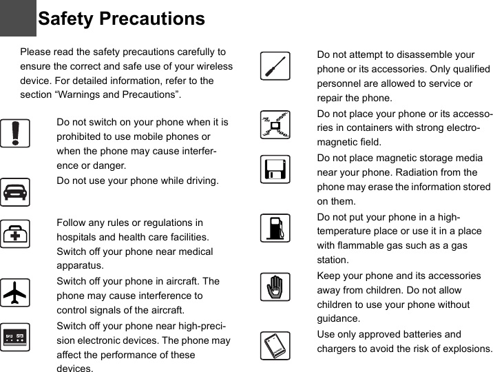 9Please read the safety precautions carefully to ensure the correct and safe use of your wireless device. For detailed information, refer to the 10 section “Warnings and Precautions”. Do not switch on your phone when it is prohibited to use mobile phones or when the phone may cause interfer-ence or danger.Do not use your phone while driving.Follow any rules or regulations in hospitals and health care facilities. Switch off your phone near medical apparatus.Switch off your phone in aircraft. The phone may cause interference to control signals of the aircraft.Switch off your phone near high-preci-sion electronic devices. The phone may affect the performance of these devices.Do not attempt to disassemble your phone or its accessories. Only qualified personnel are allowed to service or repair the phone.Do not place your phone or its accesso-ries in containers with strong electro-magnetic field.Do not place magnetic storage media near your phone. Radiation from the phone may erase the information stored on them.Do not put your phone in a high-temperature place or use it in a place with flammable gas such as a gas station.Keep your phone and its accessories away from children. Do not allow children to use your phone without guidance.Use only approved batteries and chargers to avoid the risk of explosions.Safety Precautions