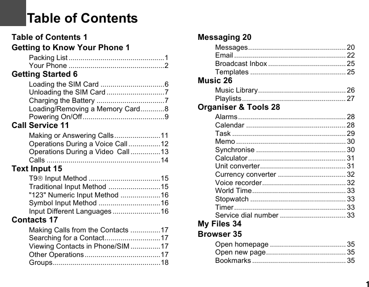 1Table of Contents 1Getting to Know Your Phone 1Packing List ................................................1Your Phone ................................................2Getting Started 6Loading the SIM Card ................................6Unloading the SIM Card .............................7Charging the Battery ..................................7Loading/Removing a Memory Card............8Powering On/Off.........................................9Call Service 11Making or Answering Calls.......................11Operations During a Voice Call ................12Operations During a Video Call ...............13Calls .........................................................14Text Input 15T9® Input Method ....................................15Traditional Input Method ..........................15&quot;123&quot; Numeric Input Method ....................16Symbol Input Method ...............................16Input Different Languages........................16Contacts 17Making Calls from the Contacts ...............17Searching for a Contact............................17Viewing Contacts in Phone/SIM ...............17Other Operations......................................17Groups......................................................18Messaging 20Messages................................................. 20Email ........................................................ 22Broadcast Inbox ....................................... 25Templates ................................................ 25Music 26Music Library............................................ 26Playlists .................................................... 27Organiser &amp; Tools 28Alarms ...................................................... 28Calendar .................................................. 28Task ......................................................... 29Memo ....................................................... 30Synchronise ............................................. 30Calculator ................................................. 31Unit converter........................................... 31Currency converter .................................. 32Voice recorder.......................................... 32World Time............................................... 33Stopwatch ................................................ 33Timer........................................................ 33Service dial number ................................. 33My Files 34Browser 35Open homepage ...................................... 35Open new page........................................ 35Bookmarks ............................................... 351Table of Contents