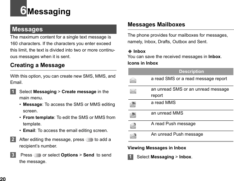 206Messaging MessagesThe maximum content for a single text message is 160 characters. If the characters you enter exceed this limit, the text is divided into two or more continu-ous messages when it is sent.Creating a MessageWith this option, you can create new SMS, MMS, and Email. 1Select Messaging &gt; Create message in the main menu.•Message: To access the SMS or MMS editing screen.•From template: To edit the SMS or MMS from template.•Email: To access the email editing screen. 2After editing the message, press   to add a recipient’s number. 3 Press   or select Options &gt; Send to send the message.Messages MailboxesThe phone provides four mailboxes for messages, namely, Inbox, Drafts, Outbox and Sent.◆ InboxYou can save the received messages in Inbox.Icons in InboxIcon Descriptiona read SMS or a read message reportan unread SMS or an unread message report a read MMSan unread MMS A read Push messageAn unread Push messageViewing Messages in Inbox 1Select Messaging &gt; Inbox.