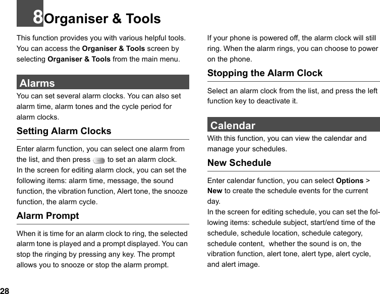 288Organiser &amp; ToolsThis function provides you with various helpful tools. You can access the Organiser &amp; Tools screen by selecting Organiser &amp; Tools from the main menu. AlarmsYou can set several alarm clocks. You can also set alarm time, alarm tones and the cycle period for alarm clocks.  Setting Alarm ClocksEnter alarm function, you can select one alarm from the list, and then press   to set an alarm clock.In the screen for editing alarm clock, you can set the following items: alarm time, message, the sound function, the vibration function, Alert tone, the snooze function, the alarm cycle.Alarm PromptWhen it is time for an alarm clock to ring, the selected alarm tone is played and a prompt displayed. You can stop the ringing by pressing any key. The prompt allows you to snooze or stop the alarm prompt.If your phone is powered off, the alarm clock will still ring. When the alarm rings, you can choose to power on the phone.Stopping the Alarm ClockSelect an alarm clock from the list, and press the left function key to deactivate it. CalendarWith this function, you can view the calendar and manage your schedules.New ScheduleEnter calendar function, you can select Options &gt; New to create the schedule events for the current day.In the screen for editing schedule, you can set the fol-lowing items: schedule subject, start/end time of the schedule, schedule location, schedule category, schedule content,  whether the sound is on, the vibration function, alert tone, alert type, alert cycle,  and alert image.