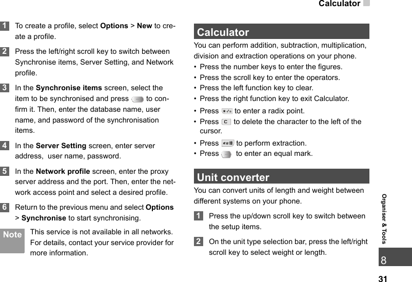 Calculator31Organiser &amp; Tools8 1To create a profile, select Options &gt; New to cre-ate a profile. 2Press the left/right scroll key to switch between Synchronise items, Server Setting, and Network profile. 3In the Synchronise items screen, select the item to be synchronised and press   to con-firm it. Then, enter the database name, user name, and password of the synchronisation items. 4In the Server Setting screen, enter server address,  user name, password. 5In the Network profile screen, enter the proxy server address and the port. Then, enter the net-work access point and select a desired profile.  6Return to the previous menu and select Options &gt; Synchronise to start synchronising. Note This service is not available in all networks. For details, contact your service provider for more information. CalculatorYou can perform addition, subtraction, multiplication, division and extraction operations on your phone.• Press the number keys to enter the figures.• Press the scroll key to enter the operators.• Press the left function key to clear.• Press the right function key to exit Calculator.• Press   to enter a radix point.• Press   to delete the character to the left of the cursor.• Press   to perform extraction.• Press   to enter an equal mark. Unit converterYou can convert units of length and weight between different systems on your phone. 1Press the up/down scroll key to switch between the setup items. 2On the unit type selection bar, press the left/right scroll key to select weight or length.