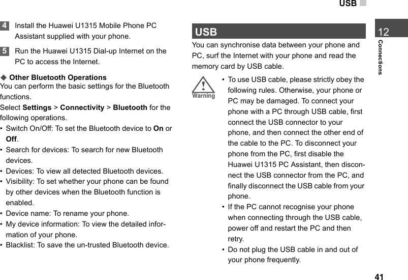 USB41Connections12 4Install the Huawei U1315 Mobile Phone PC Assistant supplied with your phone.  5Run the Huawei U1315 Dial-up Internet on the PC to access the Internet.◆ Other Bluetooth OperationsYou can perform the basic settings for the Bluetooth functions.Select Settings &gt; Connectivity &gt; Bluetooth for the following operations.• Switch On/Off: To set the Bluetooth device to On or Off.• Search for devices: To search for new Bluetooth devices.• Devices: To view all detected Bluetooth devices.• Visibility: To set whether your phone can be found by other devices when the Bluetooth function is enabled.• Device name: To rename your phone.• My device information: To view the detailed infor-mation of your phone.• Blacklist: To save the un-trusted Bluetooth device. USBYou can synchronise data between your phone and PC, surf the Internet with your phone and read the memory card by USB cable.!警告!Warning • To use USB cable, please strictly obey the following rules. Otherwise, your phone or PC may be damaged. To connect your phone with a PC through USB cable, first connect the USB connector to your phone, and then connect the other end of the cable to the PC. To disconnect your phone from the PC, first disable the Huawei U1315 PC Assistant, then discon-nect the USB connector from the PC, and finally disconnect the USB cable from your phone.• If the PC cannot recognise your phone when connecting through the USB cable, power off and restart the PC and then retry.• Do not plug the USB cable in and out of your phone frequently.