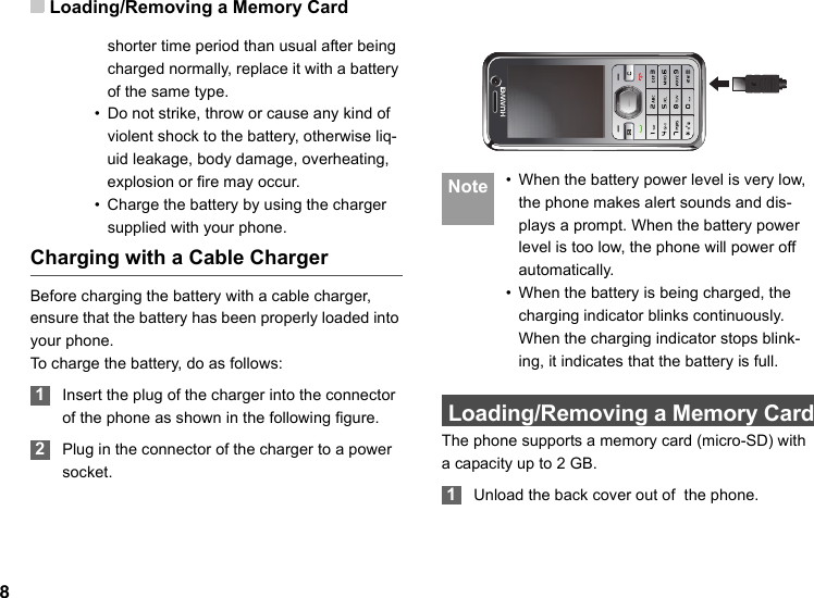 Loading/Removing a Memory Card8shorter time period than usual after being charged normally, replace it with a battery of the same type.• Do not strike, throw or cause any kind of violent shock to the battery, otherwise liq-uid leakage, body damage, overheating, explosion or fire may occur.• Charge the battery by using the charger supplied with your phone.Charging with a Cable ChargerBefore charging the battery with a cable charger, ensure that the battery has been properly loaded into your phone.To charge the battery, do as follows: 1Insert the plug of the charger into the connector of the phone as shown in the following figure.  2Plug in the connector of the charger to a power socket. Note • When the battery power level is very low, the phone makes alert sounds and dis-plays a prompt. When the battery power level is too low, the phone will power off automatically.• When the battery is being charged, the charging indicator blinks continuously. When the charging indicator stops blink-ing, it indicates that the battery is full. Loading/Removing a Memory CardThe phone supports a memory card (micro-SD) with a capacity up to 2 GB. 1Unload the back cover out of  the phone.