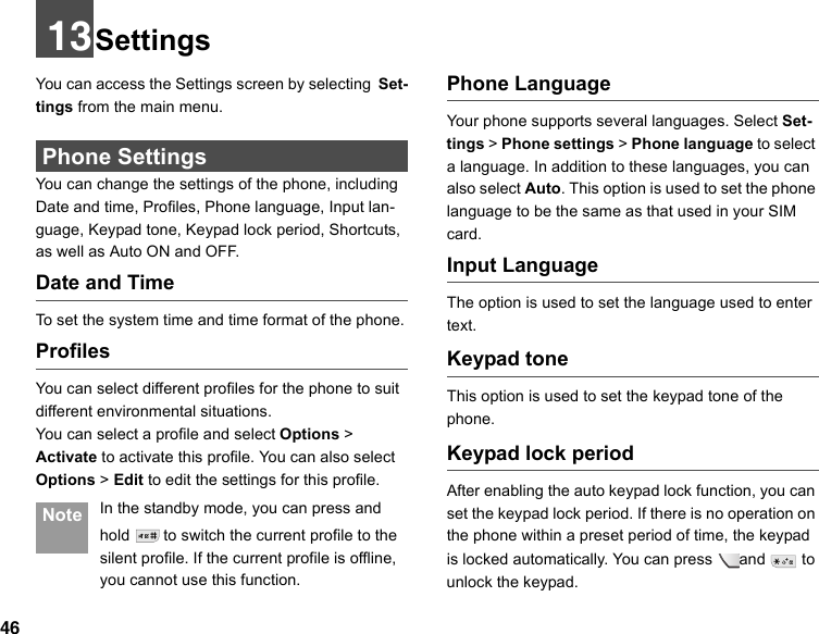 4613SettingsYou can access the Settings screen by selecting Set-tings from the main menu. Phone SettingsYou can change the settings of the phone, including Date and time, Profiles, Phone language, Input lan-guage, Keypad tone, Keypad lock period, Shortcuts, as well as Auto ON and OFF.Date and TimeTo set the system time and time format of the phone.ProfilesYou can select different profiles for the phone to suit different environmental situations.You can select a profile and select Options &gt; Activate to activate this profile. You can also select Options &gt; Edit to edit the settings for this profile.  Note In the standby mode, you can press and hold   to switch the current profile to the silent profile. If the current profile is offline, you cannot use this function.Phone Language Your phone supports several languages. Select Set-tings &gt; Phone settings &gt; Phone language to select a language. In addition to these languages, you can also select Auto. This option is used to set the phone language to be the same as that used in your SIM card.Input Language The option is used to set the language used to enter text. Keypad toneThis option is used to set the keypad tone of the phone.Keypad lock periodAfter enabling the auto keypad lock function, you can set the keypad lock period. If there is no operation on the phone within a preset period of time, the keypad is locked automatically. You can press and   to unlock the keypad.
