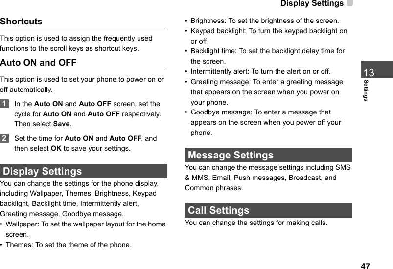 Display Settings 47Settings13ShortcutsThis option is used to assign the frequently used functions to the scroll keys as shortcut keys.Auto ON and OFFThis option is used to set your phone to power on or off automatically. 1In the Auto ON and Auto OFF screen, set the cycle for Auto ON and Auto OFF respectively. Then select Save. 2Set the time for Auto ON and Auto OFF, and then select OK to save your settings. Display SettingsYou can change the settings for the phone display, including Wallpaper, Themes, Brightness, Keypad backlight, Backlight time, Intermittently alert,  Greeting message, Goodbye message.•Wallpaper: To set the wallpaper layout for the home screen.•Themes: To set the theme of the phone.•Brightness: To set the brightness of the screen.•Keypad backlight: To turn the keypad backlight on or off.•Backlight time: To set the backlight delay time for the screen.• Intermittently alert: To turn the alert on or off.•Greeting message: To enter a greeting message that appears on the screen when you power on your phone.• Goodbye message: To enter a message that appears on the screen when you power off your phone. Message SettingsYou can change the message settings including SMS &amp; MMS, Email, Push messages, Broadcast, and Common phrases. Call SettingsYou can change the settings for making calls.