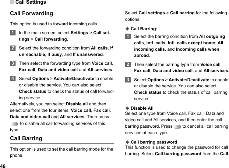 Call Settings48Call ForwardingThis option is used to forward incoming calls. 1In the main screen, select Settings &gt; Call set-tings &gt; Call forwarding. 2Select the forwarding condition from All calls, If unreachable, If busy, and If unanswered. 3Then select the forwarding type from Voice call, Fax call, Data and video call and All services. 4Select Options &gt; Activate/Deactivate to enable or disable the service. You can also select Check status to check the status of call forward-ing service.Alternatively, you can select Disable all and then select one from the four items: Voice call, Fax call, Data and video call and All services. Then press  to disable all call forwarding services of this type. Call BarringThis option is used to set the call barring mode for the phone.Select Call settings &gt; Call barring for the following options:◆ Call Barring: 1Select the barring condition from All outgoing calls, Intl. calls, Intl. calls except home, All incoming calls, and Incoming calls when abroad. 2Then select the barring type from Voice call, Fax call, Data and video call, and All services. 3Select Options &gt; Activate/Deactivate to enable or disable the service. You can also select Check status to check the status of call barring service.◆ Disable AllSelect one type from Voice call, Fax call, Data and video call and All services, and then enter the call barring password. Press   to cancel all call barring services of each type.◆ Call barring passwordThis function is used to change the password for call barring. Select Call barring password from the Call 