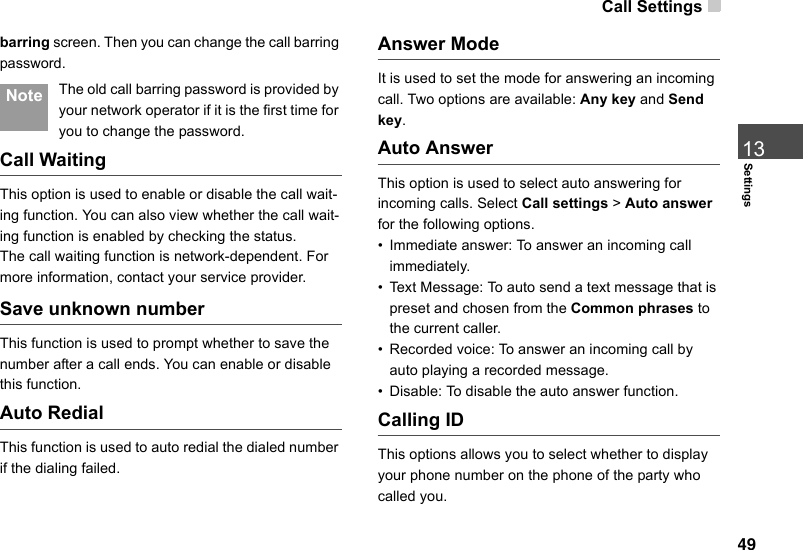 Call Settings 49Settings13barring screen. Then you can change the call barring password. Note The old call barring password is provided by your network operator if it is the first time for you to change the password.Call WaitingThis option is used to enable or disable the call wait-ing function. You can also view whether the call wait-ing function is enabled by checking the status.The call waiting function is network-dependent. For more information, contact your service provider.Save unknown numberThis function is used to prompt whether to save the number after a call ends. You can enable or disable this function.Auto RedialThis function is used to auto redial the dialed number if the dialing failed.Answer ModeIt is used to set the mode for answering an incoming call. Two options are available: Any key and Send key.Auto AnswerThis option is used to select auto answering for incoming calls. Select Call settings &gt; Auto answer for the following options.• Immediate answer: To answer an incoming call immediately.• Text Message: To auto send a text message that is preset and chosen from the Common phrases to the current caller.• Recorded voice: To answer an incoming call by auto playing a recorded message.• Disable: To disable the auto answer function.Calling IDThis options allows you to select whether to display your phone number on the phone of the party who called you.