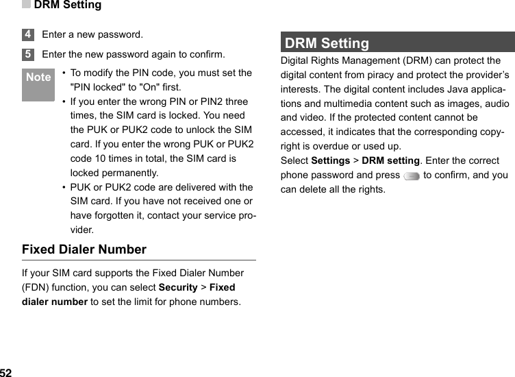 DRM Setting52 4Enter a new password. 5Enter the new password again to confirm. Note • To modify the PIN code, you must set the &quot;PIN locked&quot; to &quot;On&quot; first.• If you enter the wrong PIN or PIN2 three times, the SIM card is locked. You need the PUK or PUK2 code to unlock the SIM card. If you enter the wrong PUK or PUK2 code 10 times in total, the SIM card is locked permanently.• PUK or PUK2 code are delivered with the SIM card. If you have not received one or have forgotten it, contact your service pro-vider.Fixed Dialer NumberIf your SIM card supports the Fixed Dialer Number (FDN) function, you can select Security &gt; Fixed dialer number to set the limit for phone numbers. DRM SettingDigital Rights Management (DRM) can protect the digital content from piracy and protect the provider’s interests. The digital content includes Java applica-tions and multimedia content such as images, audio and video. If the protected content cannot be accessed, it indicates that the corresponding copy-right is overdue or used up. Select Settings &gt; DRM setting. Enter the correct phone password and press   to confirm, and you can delete all the rights. 