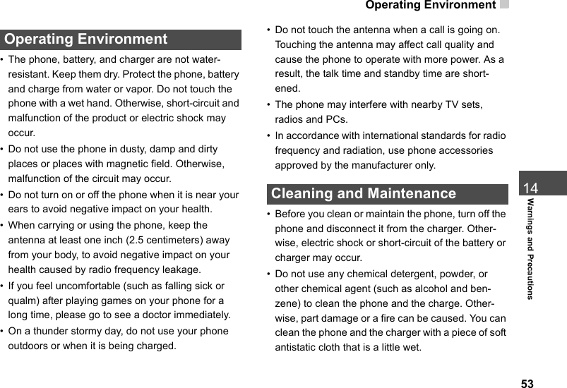 Operating Environment 5314Warnings and Precautions Operating Environment• The phone, battery, and charger are not water-resistant. Keep them dry. Protect the phone, battery and charge from water or vapor. Do not touch the phone with a wet hand. Otherwise, short-circuit and malfunction of the product or electric shock may occur.• Do not use the phone in dusty, damp and dirty places or places with magnetic field. Otherwise, malfunction of the circuit may occur.• Do not turn on or off the phone when it is near your ears to avoid negative impact on your health.• When carrying or using the phone, keep the antenna at least one inch (2.5 centimeters) away from your body, to avoid negative impact on your health caused by radio frequency leakage.• If you feel uncomfortable (such as falling sick or qualm) after playing games on your phone for a long time, please go to see a doctor immediately.• On a thunder stormy day, do not use your phone outdoors or when it is being charged.• Do not touch the antenna when a call is going on. Touching the antenna may affect call quality and cause the phone to operate with more power. As a result, the talk time and standby time are short-ened.• The phone may interfere with nearby TV sets, radios and PCs.• In accordance with international standards for radio frequency and radiation, use phone accessories approved by the manufacturer only. Cleaning and Maintenance• Before you clean or maintain the phone, turn off the phone and disconnect it from the charger. Other-wise, electric shock or short-circuit of the battery or charger may occur.• Do not use any chemical detergent, powder, or other chemical agent (such as alcohol and ben-zene) to clean the phone and the charge. Other-wise, part damage or a fire can be caused. You can clean the phone and the charger with a piece of soft antistatic cloth that is a little wet.
