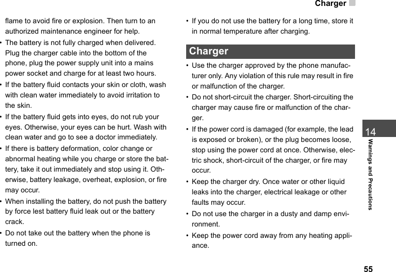 Charger5514Warnings and Precautionsflame to avoid fire or explosion. Then turn to an authorized maintenance engineer for help.• The battery is not fully charged when delivered. Plug the charger cable into the bottom of the phone, plug the power supply unit into a mains power socket and charge for at least two hours.• If the battery fluid contacts your skin or cloth, wash with clean water immediately to avoid irritation to the skin.• If the battery fluid gets into eyes, do not rub your eyes. Otherwise, your eyes can be hurt. Wash with clean water and go to see a doctor immediately.• If there is battery deformation, color change or abnormal heating while you charge or store the bat-tery, take it out immediately and stop using it. Oth-erwise, battery leakage, overheat, explosion, or fire may occur.• When installing the battery, do not push the battery by force lest battery fluid leak out or the battery crack.• Do not take out the battery when the phone is turned on.• If you do not use the battery for a long time, store it in normal temperature after charging. Charger• Use the charger approved by the phone manufac-turer only. Any violation of this rule may result in fire or malfunction of the charger.• Do not short-circuit the charger. Short-circuiting the charger may cause fire or malfunction of the char-ger.• If the power cord is damaged (for example, the lead is exposed or broken), or the plug becomes loose, stop using the power cord at once. Otherwise, elec-tric shock, short-circuit of the charger, or fire may occur.• Keep the charger dry. Once water or other liquid leaks into the charger, electrical leakage or other faults may occur.• Do not use the charger in a dusty and damp envi-ronment.• Keep the power cord away from any heating appli-ance.