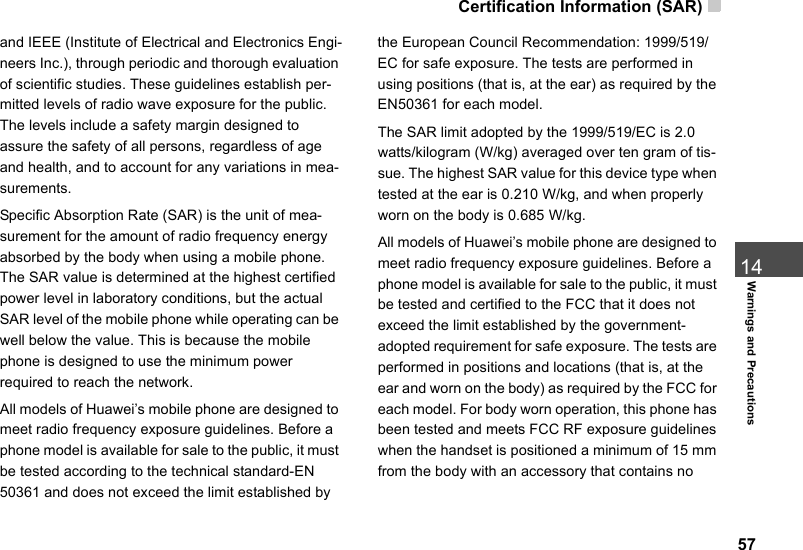 Certification Information (SAR)  5714Warnings and Precautionsand IEEE (Institute of Electrical and Electronics Engi-neers Inc.), through periodic and thorough evaluation of scientific studies. These guidelines establish per-mitted levels of radio wave exposure for the public. The levels include a safety margin designed to assure the safety of all persons, regardless of age and health, and to account for any variations in mea-surements.Specific Absorption Rate (SAR) is the unit of mea-surement for the amount of radio frequency energy absorbed by the body when using a mobile phone. The SAR value is determined at the highest certified power level in laboratory conditions, but the actual SAR level of the mobile phone while operating can be well below the value. This is because the mobile phone is designed to use the minimum power required to reach the network.All models of Huawei’s mobile phone are designed to meet radio frequency exposure guidelines. Before a phone model is available for sale to the public, it must be tested according to the technical standard-EN 50361 and does not exceed the limit established by the European Council Recommendation: 1999/519/EC for safe exposure. The tests are performed in using positions (that is, at the ear) as required by the EN50361 for each model.The SAR limit adopted by the 1999/519/EC is 2.0 watts/kilogram (W/kg) averaged over ten gram of tis-sue. The highest SAR value for this device type when tested at the ear is 0.210   W/kg, and when properly worn on the body is 0.685 W/kg.All models of Huawei’s mobile phone are designed to meet radio frequency exposure guidelines. Before a phone model is available for sale to the public, it must be tested and certified to the FCC that it does not exceed the limit established by the government-adopted requirement for safe exposure. The tests are performed in positions and locations (that is, at the ear and worn on the body) as required by the FCC for each model. For body worn operation, this phone has been tested and meets FCC RF exposure guidelines when the handset is positioned a minimum of 15 mm from the body with an accessory that contains no 