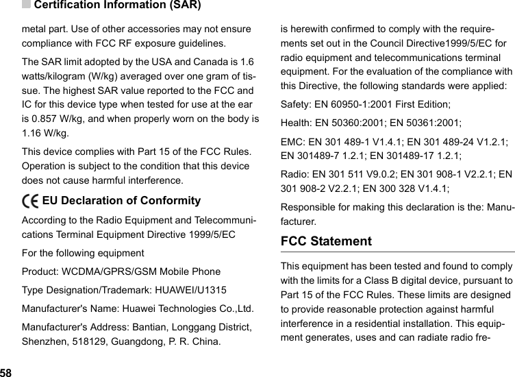Certification Information (SAR)58metal part. Use of other accessories may not ensure  compliance with FCC RF exposure guidelines.The SAR limit adopted by the USA and Canada is 1.6 watts/kilogram (W/kg) averaged over one gram of tis-sue. The highest SAR value reported to the FCC and IC for this device type when tested for use at the ear is 0.857 W/kg, and when properly worn on the body is 1.16 W/kg.This device complies with Part 15 of the FCC Rules. Operation is subject to the condition that this device does not cause harmful interference.    EU Declaration of ConformityAccording to the Radio Equipment and Telecommuni-cations Terminal Equipment Directive 1999/5/ECFor the following equipment Product: WCDMA/GPRS/GSM Mobile PhoneType Designation/Trademark: HUAWEI/U1315Manufacturer&apos;s Name: Huawei Technologies Co.,Ltd.Manufacturer&apos;s Address: Bantian, Longgang District, Shenzhen, 518129, Guangdong, P. R. China.is herewith confirmed to comply with the require-ments set out in the Council Directive1999/5/EC for radio equipment and telecommunications terminal equipment. For the evaluation of the compliance with this Directive, the following standards were applied:Safety: EN 60950-1:2001 First Edition;Health: EN 50360:2001; EN 50361:2001;EMC: EN 301 489-1 V1.4.1; EN 301 489-24 V1.2.1; EN 301489-7 1.2.1; EN 301489-17 1.2.1;Radio: EN 301 511 V9.0.2; EN 301 908-1 V2.2.1; EN 301 908-2 V2.2.1; EN 300 328 V1.4.1;Responsible for making this declaration is the: Manu-facturer.FCC StatementThis equipment has been tested and found to comply with the limits for a Class B digital device, pursuant to Part 15 of the FCC Rules. These limits are designed to provide reasonable protection against harmful interference in a residential installation. This equip-ment generates, uses and can radiate radio fre-