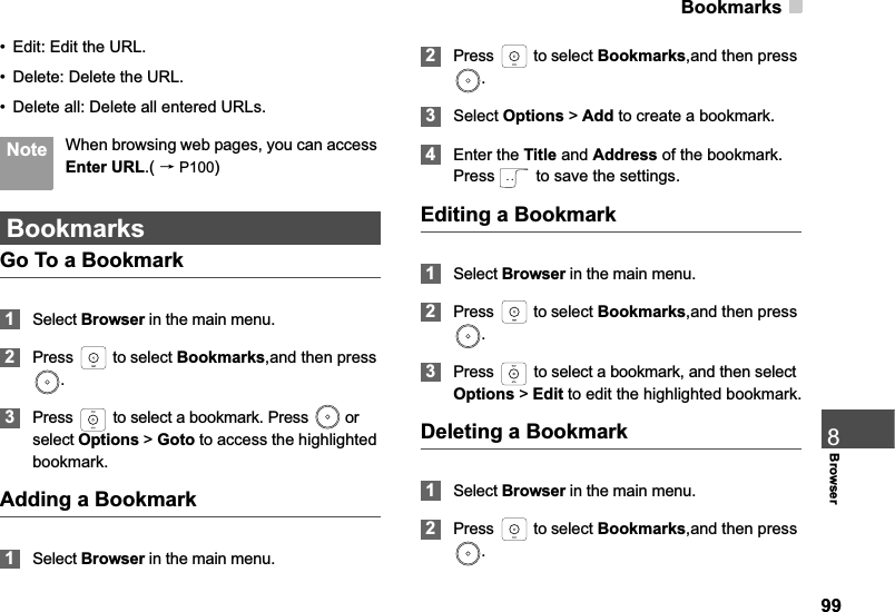 Bookmarks998Browser• Edit: Edit the URL.• Delete: Delete the URL.• Delete all: Delete all entered URLs. Note When browsing web pages, you can access Enter URL.( ėP100)BookmarksGo To a Bookmark1Select Browser in the main menu.2Press   to select Bookmarks,and then press .3Press   to select a bookmark. Press   or select Options &gt;Goto to access the highlighted bookmark.Adding a Bookmark1Select Browser in the main menu.2Press   to select Bookmarks,and then press .3Select Options &gt; Add to create a bookmark.4Enter the Title and Address of the bookmark. Press   to save the settings.Editing a Bookmark1Select Browser in the main menu.2Press   to select Bookmarks,and then press .3Press   to select a bookmark, and then select Options &gt; Edit to edit the highlighted bookmark.Deleting a Bookmark1Select Browser in the main menu.2Press   to select Bookmarks,and then press .