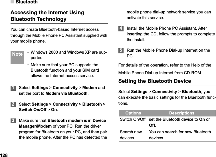 Bluetooth128Accessing the Internet Using Bluetooth TechnologyYou can create Bluetooth-based Internet access through the Mobile Phone PC Assistant supplied with your mobile phone. Note •Windows 2000 and Windows XP are sup-ported.•Make sure that your PC supports the Bluetooth function and your SIM card allows the Internet access service.1Select Settings &gt; Connectivity &gt;Modem andset the port to Modem via Bluetooth.2Select Settings &gt; Connectivity &gt; Bluetooth &gt; Switch On/Off &gt; On.3Make sure that Bluetooth modem is in DeviceManager/Modem of your PC. Run the driver program for Bluetooth on your PC, and then pair the mobile phone. After the PC has detected the mobile phone dial-up network service you can activate this service.4Install the Mobile Phone PC Assistant. After inserting the CD, follow the prompts to complete the install.5Run the Mobile Phone Dial-up Internet on the PC.For details of the operation, refer to the Help of theMobile Phone Dial-up Internet from CD-ROM.Setting the Bluetooth DeviceSelect Settings &gt;Connectivity &gt; Bluetooth, you can execute the basic settings for the Bluetooth func-tions.Options DescriptionsSwitch On/Off set the Bluetooth device to On or Off.Search new devicesYou can search for new Bluetooth devices.