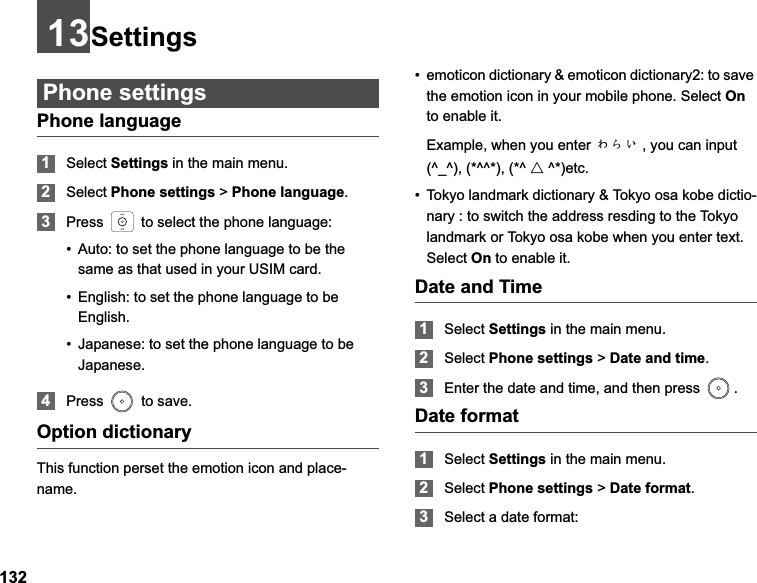 13213SettingsPhone settingsPhone language1Select Settings in the main menu.2Select Phone settings &gt; Phone language.3Press   to select the phone language:• Auto: to set the phone language to be the same as that used in your USIM card.• English: to set the phone language to be English.• Japanese: to set the phone language to be Japanese.4Press   to save.Option dictionaryThis function perset the emotion icon and place-name.• emoticon dictionary &amp; emoticon dictionary2: to save the emotion icon in your mobile phone. Select Onto enable it. Example, when you enter ȤȞǙ , you can input (^_^), (*^^*), (*^ Ƹ^*)etc.• Tokyo landmark dictionary &amp; Tokyo osa kobe dictio-nary : to switch the address resding to the Tokyo landmark or Tokyo osa kobe when you enter text. Select On to enable it.Date and Time1Select Settings in the main menu.2Select Phone settings &gt; Date and time.3Enter the date and time, and then press  . Date format1Select Settings in the main menu.2Select Phone settings &gt; Date format.3Select a date format: 