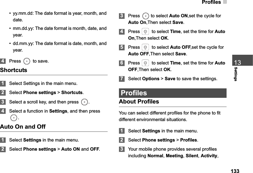 Profiles13313Settings• yy.mm.dd: The date format is year, month, and date.• mm.dd.yy: The date format is month, date, and year.• dd.mm.yy: The date format is date, month, and year.4Press   to save.Shortcuts1Select Settings in the main menu.2Select Phone settings &gt; Shortcuts.3Select a scroll key, and then press  . 4Select a function in Settings, and then press .Auto On and Off1Select Settings in the main menu.2Select Phone settings &gt; Auto ON and OFF.3Press   to select Auto ON,set the cycle for Auto On,Then select Save.4Press   to select Time, set the time for AutoOn,Then select OK.5Press   to select Auto OFF,set the cycle for Auto OFF,Then select Save.6Press   to select Time, set the time for AutoOFF,Then select OK.7Select Options &gt; Save to save the settings.ProfilesAbout ProfilesYou can select different profiles for the phone to fit different environmental situations.1Select Settings in the main menu.2Select Phone settings &gt; Profiles.3Your mobile phone provides several profiles including Normal,Meeting,Silent,Activity,