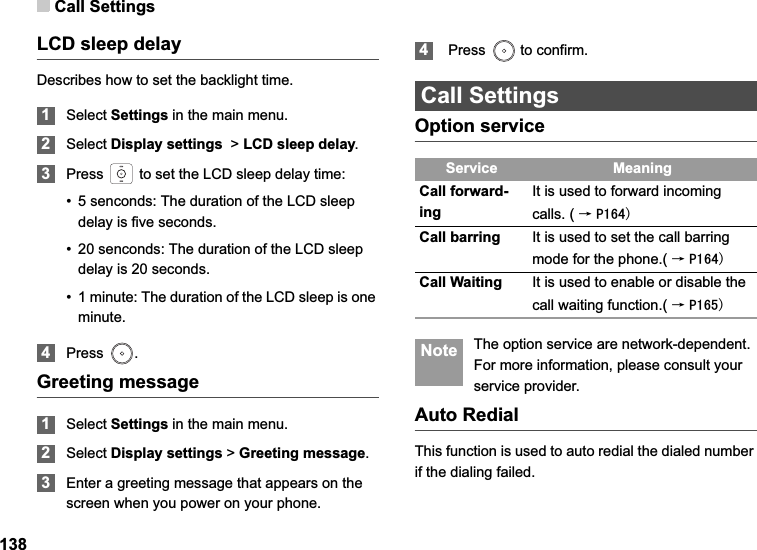 Call Settings138LCD sleep delayDescribes how to set the backlight time. 1Select Settings in the main menu.2Select Display settings  &gt; LCD sleep delay.3Press   to set the LCD sleep delay time:• 5 senconds: The duration of the LCD sleep delay is five seconds.• 20 senconds: The duration of the LCD sleep delay is 20 seconds.• 1 minute: The duration of the LCD sleep is one minute.4Press .Greeting message1Select Settings in the main menu.2Select Display settings &gt; Greeting message.3Enter a greeting message that appears on the screen when you power on your phone. 4 Press   to confirm.Call SettingsOption service Note The option service are network-dependent. For more information, please consult your service provider.Auto RedialThis function is used to auto redial the dialed number if the dialing failed.Service MeaningCall forward-ingIt is used to forward incoming calls. ( ė3Call barring It is used to set the call barring mode for the phone.( ė3Call Waiting It is used to enable or disable the call waiting function.( ė3