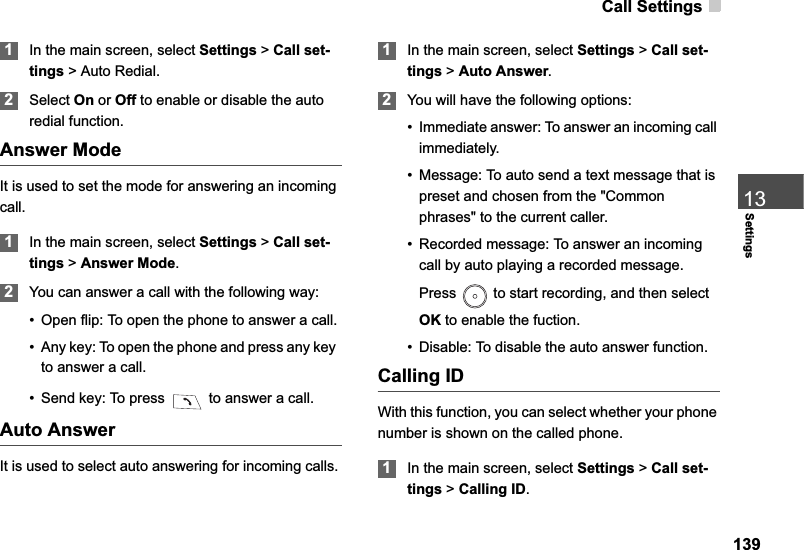 Call Settings13913Settings1In the main screen, select Settings &gt;Call set-tings &gt; Auto Redial.2Select On or Off to enable or disable the autoredial function.Answer ModeIt is used to set the mode for answering an incoming call.1In the main screen, select Settings &gt;Call set-tings &gt; Answer Mode.2You can answer a call with the following way:• Open flip: To open the phone to answer a call.• Any key: To open the phone and press any keyto answer a call.• Send key: To press   to answer a call.Auto AnswerIt is used to select auto answering for incoming calls. 1In the main screen, select Settings &gt;Call set-tings &gt; Auto Answer.2You will have the following options:• Immediate answer: To answer an incoming call immediately.• Message: To auto send a text message that is preset and chosen from the &quot;Common phrases&quot; to the current caller.• Recorded message: To answer an incoming call by auto playing a recorded message. Press   to start recording, and then select OK to enable the fuction. • Disable: To disable the auto answer function.Calling IDWith this function, you can select whether your phone number is shown on the called phone.1In the main screen, select Settings &gt;Call set-tings &gt; Calling ID.