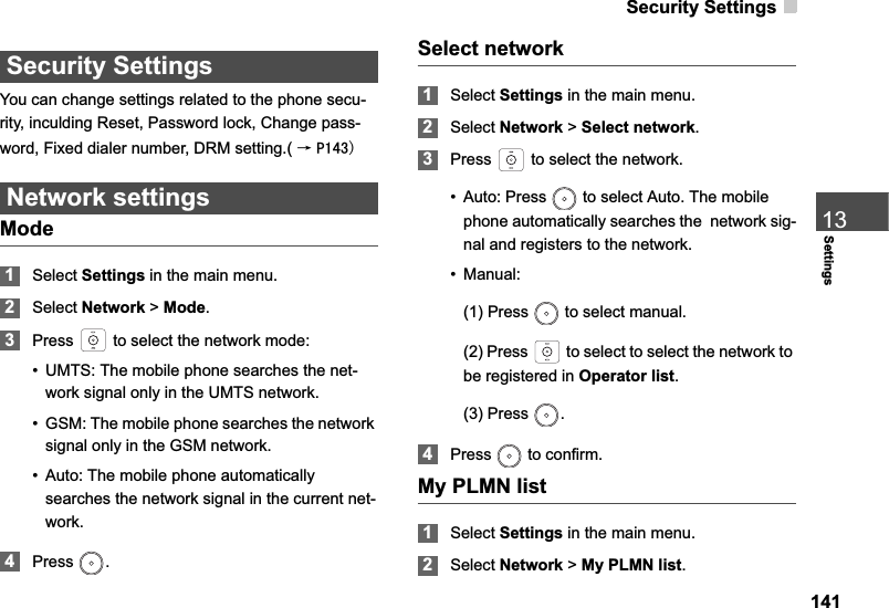 Security Settings14113SettingsSecurity SettingsYou can change settings related to the phone secu-rity, inculding Reset, Password lock, Change pass-word, Fixed dialer number, DRM setting.( ė3Network settingsMode1Select Settings in the main menu.2Select Network &gt; Mode.3Press   to select the network mode: • UMTS: The mobile phone searches the net-work signal only in the UMTS network.• GSM: The mobile phone searches the network signal only in the GSM network.• Auto: The mobile phone automatically searches the network signal in the current net-work.4Press .Select network1Select Settings in the main menu.2Select Network &gt; Select network.3Press   to select the network. • Auto: Press   to select Auto. The mobile phone automatically searches the  network sig-nal and registers to the network. • Manual: (1) Press   to select manual.(2) Press   to select to select the network to be registered in Operator list.(3) Press  .4Press  to confirm. My PLMN list1Select Settings in the main menu.2Select Network &gt; My PLMN list.