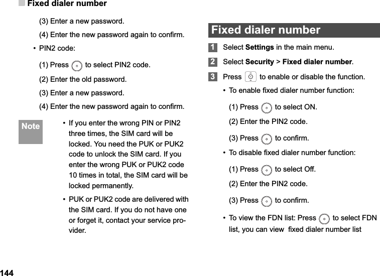 Fixed dialer number144(3) Enter a new password.(4) Enter the new password again to confirm.•PIN2 code:(1) Press   to select PIN2 code.(2) Enter the old password.  (3) Enter a new password.(4) Enter the new password again to confirm. Note • If you enter the wrong PIN or PIN2 three times, the SIM card will be locked. You need the PUK or PUK2 code to unlock the SIM card. If you enter the wrong PUK or PUK2 code 10 times in total, the SIM card will be locked permanently.• PUK or PUK2 code are delivered with the SIM card. If you do not have one or forget it, contact your service pro-vider.Fixed dialer number1Select Settings in the main menu.2Select Security &gt; Fixed dialer number.3Press   to enable or disable the function. • To enable fixed dialer number function:(1) Press   to select ON.(2) Enter the PIN2 code.(3) Press   to confirm.• To disable fixed dialer number function:(1) Press   to select Off.(2) Enter the PIN2 code.(3) Press   to confirm.• To view the FDN list: Press   to select FDN list, you can view  fixed dialer number list