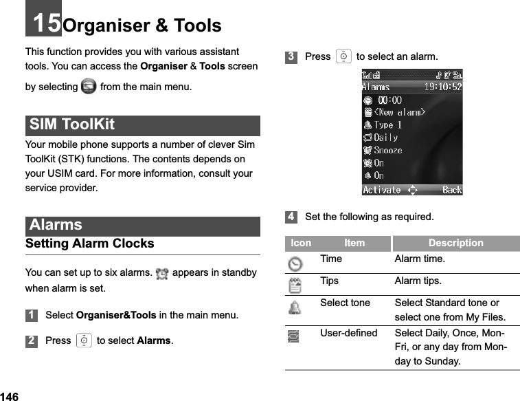 14615Organiser &amp; ToolsThis function provides you with various assistant tools. You can access the Organiser &amp; Tools screen by selecting   from the main menu.SIM ToolKitYour mobile phone supports a number of clever Sim ToolKit (STK) functions. The contents depends on your USIM card. For more information, consult your service provider.AlarmsSetting Alarm ClocksYou can set up to six alarms.   appears in standby when alarm is set.1Select Organiser&amp;Tools in the main menu.2Press   to select Alarms.3Press   to select an alarm.4Set the following as required.Icon Item DescriptionTime Alarm time.Tips Alarm tips.Select tone Select Standard tone or select one from My Files.User-defined Select Daily, Once, Mon-Fri, or any day from Mon-day to Sunday.