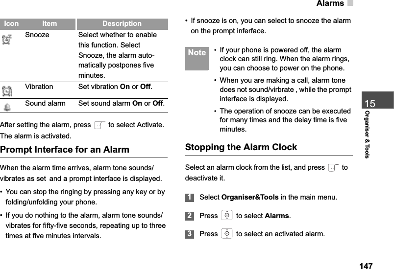 Alarms14715Organiser &amp; ToolsAfter setting the alarm, press   to select Activate. The alarm is activated.Prompt Interface for an AlarmWhen the alarm time arrives, alarm tone sounds/vibrates as setand a prompt interface is displayed. • You can stop the ringing by pressing any key or by folding/unfolding your phone.• If you do nothing to the alarm, alarm tone sounds/vibrates for fifty-five seconds, repeating up to three times at five minutes intervals.• If snooze is on, you can select to snooze the alarm on the prompt inferface. Note •If your phone is powered off, the alarm clock can still ring. When the alarm rings, you can choose to power on the phone.• When you are making a call, alarm tone does not sound/virbrate , while the prompt interface is displayed.•The operation of snooze can be executed for many times and the delay time is five minutes.Stopping the Alarm ClockSelect an alarm clock from the list, and press   to   deactivate it.1Select Organiser&amp;Tools in the main menu.2Press   to select Alarms.3Press   to select an activated alarm.Snooze Select whether to enable this function. Select Snooze, the alarm auto-matically postpones five minutes.Vibration Set vibration On or Off.Sound alarm Set sound alarm On or Off.Icon Item Description