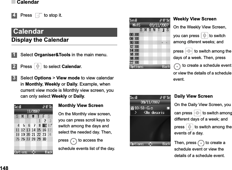 Calendar1484Press    to stop it.CalendarDisplay the Calendar1Select Organiser&amp;Tools in the main menu.2Press   to select Calendar.3Select Options &gt; View mode to view calendar in Monthly,Weekly or Daily. Example, when current view mode is Monthly view screen, you can only select Weekly or Daily.Monthly View ScreenOn the Monthly view screen, you can press scroll keys to switch among the days and select the needed day. Then, press   to access the schedule events list of the day.Weekly View ScreenOn the Weekly View Screen, you can press   to switch among diferent weeks; and press   to switch among the days of a week. Then, press  to create a schedule event or view the details of a schedule event.Daily View ScreenOn the Daily View Screen, you can press   to switch among different days of a week; and press   to switch among the events of a day.Then, press   to create a schedule event or view the details of a schedule event.