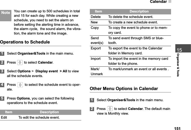 Calendar15115Organiser &amp; Tools Note You can create up to 500 schedules in total and 15 for each day. While creating a new schedule, you need to set the alarm on before setting the alerting time in advance, the alarm cycle,  the sound alarm, the vibra-tion, the alarm tone and the image.Operations to Schedule1Select Organiser&amp;Tools in the main menu.2Press   to select Calendar.3Select Options &gt; Display event  &gt; All to view all the schedule events.4Press   to select the schedule event to oper-ate.5Press Options, you can select the following operations to the schedule event.Other Menu Options in Calendar1Select Organiser&amp;Tools in the main menu.2Press  to select Calendar. The default main view is Monthly view.Item DescriptionEdit To edit the schedule event.Delete To delete the schedule event.New To create a new schedule event.Copy To copy the event to phone or to mem-ory card.Sendevent(s)To send event through SMS or blue-tooth.Export To export the event to the Calendar folder in Memory card.Import To import the event in the memory card folder to the phone.Mark/UnmarkTo mark/unmark an event or all events .Item Description