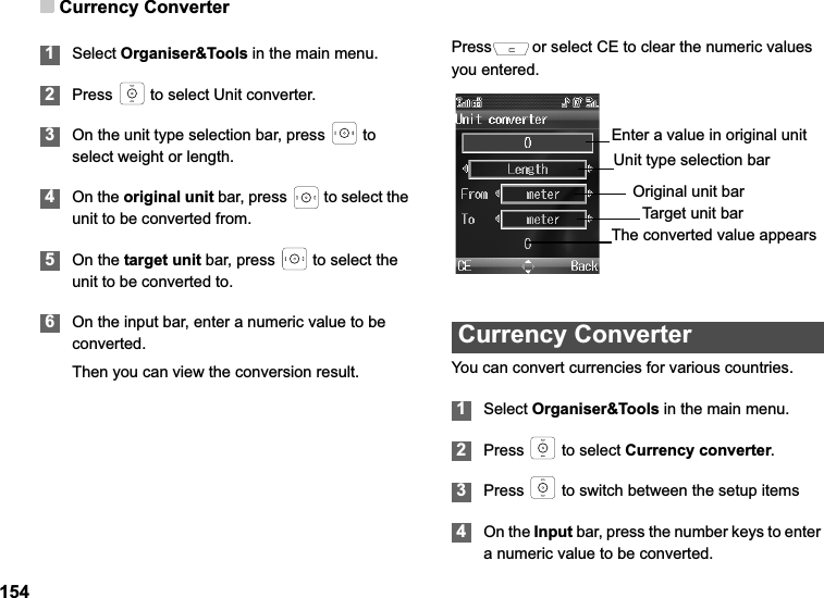 Currency Converter1541Select Organiser&amp;Tools in the main menu.2Press   to select Unit converter. 3On the unit type selection bar, press   to select weight or length.4On the original unit bar, press   to select the unit to be converted from.5On the target unit bar, press   to select the unit to be converted to.6On the input bar, enter a numeric value to be converted.Then you can view the conversion result.Press or select CE to clear the numeric values you entered.Currency ConverterYou can convert currencies for various countries.1Select Organiser&amp;Tools in the main menu.2Press   to select Currency converter.3Press   to switch between the setup items4On the Input bar, press the number keys to enter a numeric value to be converted.Original unit barTarget unit barEnter a value in original unitUnit type selection barThe converted value appears