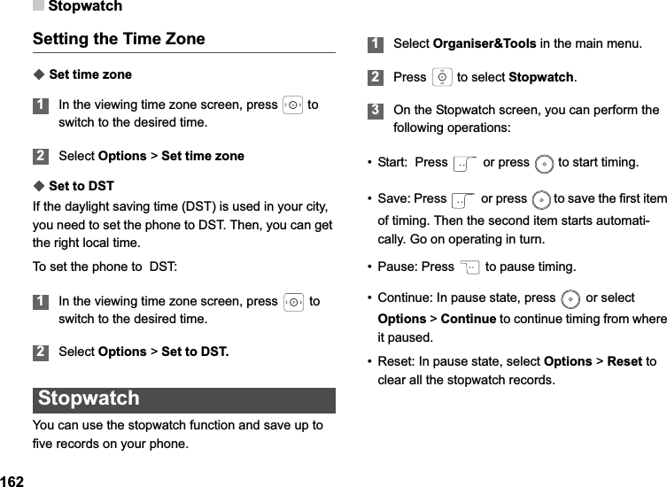 Stopwatch162Setting the Time ZoneƹSet time zone1In the viewing time zone screen, press  to   switch to the desired time.2Select Options &gt; Set time zoneƹSet to DSTIf the daylight saving time (DST) is used in your city, you need to set the phone to DST. Then, you can get the right local time. To set the phone to  DST:1In the viewing time zone screen, press   to  switch to the desired time.2Select Options &gt; Set to DST.StopwatchYou can use the stopwatch function and save up to five records on your phone.1Select Organiser&amp;Tools in the main menu.2Press   to select Stopwatch.3On the Stopwatch screen, you can perform the following operations:• Start:  Press   or press   to start timing.• Save: Press   or press   to save the first item of timing. Then the second item starts automati-cally. Go on operating in turn.• Pause: Press   to pause timing.• Continue: In pause state, press   or select Options &gt; Continue to continue timing from where it paused.• Reset: In pause state, select Options &gt; Reset to clear all the stopwatch records.