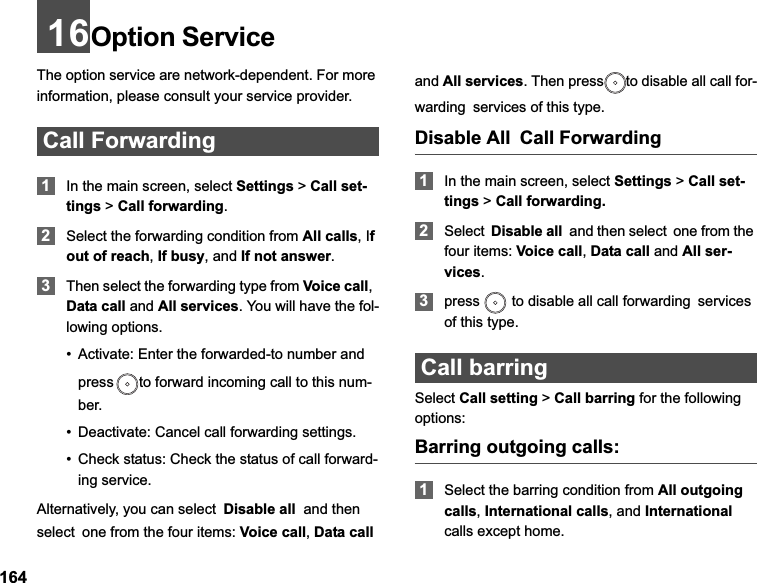 16416Option Service The option service are network-dependent. For more information, please consult your service provider.Call Forwarding1In the main screen, select Settings &gt;Call set-tings &gt; Call forwarding.2Select the forwarding condition from All calls, Ifout of reach,If busy, and If not answer.3Then select the forwarding type from Voice call,Data call and All services. You will have the fol-lowing options.• Activate: Enter the forwarded-to number and press to forward incoming call to this num-ber.• Deactivate: Cancel call forwarding settings.• Check status: Check the status of call forward-ing service.Alternatively, you can selectDisable all  and then selectone from the four items: Voice call,Data calland All services. Then press to disable all call for-wardingservices of this type. Disable AllCall Forwarding1In the main screen, select Settings &gt;Call set-tings &gt; Call forwarding.2SelectDisable all  and then selectone from the four items: Voice call,Data call and All ser-vices.3press   to disable all call forwardingservicesof this type.Call barringSelect Call setting &gt; Call barring for the following options:Barring outgoing calls:1Select the barring condition from All outgoing calls,International calls, and Internationalcalls except home.