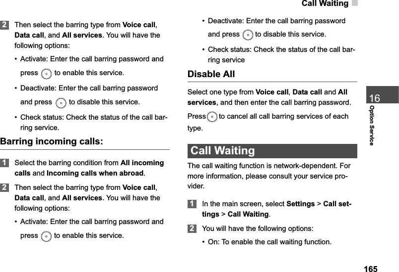 Call Waiting16516Option Service2Then select the barring type from Voice call,Data call, and All services. You will have the following options:• Activate: Enter the call barring password and press   to enable this service.• Deactivate: Enter the call barring password and press   to disable this service.• Check status: Check the status of the call bar-ring service.Barring incoming calls:1Select the barring condition from All incomingcalls and Incoming calls when abroad.2Then select the barring type from Voice call,Data call, and All services. You will have the following options:• Activate: Enter the call barring password and press   to enable this service.• Deactivate: Enter the call barring password and press   to disable this service.• Check status: Check the status of the call bar-ring serviceDisable AllSelect one type from Voice call,Data call and Allservices, and then enter the call barring password. Press to cancel all call barring services of each type.Call WaitingThe call waiting function is network-dependent. For more information, please consult your service pro-vider.1In the main screen, select Settings &gt;Call set-tings &gt; Call Waiting.2You will have the following options:• On: To enable the call waiting function.